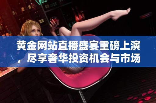 黄金网站直播盛宴重磅上演，尽享奢华投资机会与市场动态分析