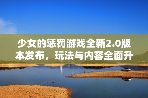 少女的惩罚游戏全新2.0版本发布，玩法与内容全面升级解锁新体验