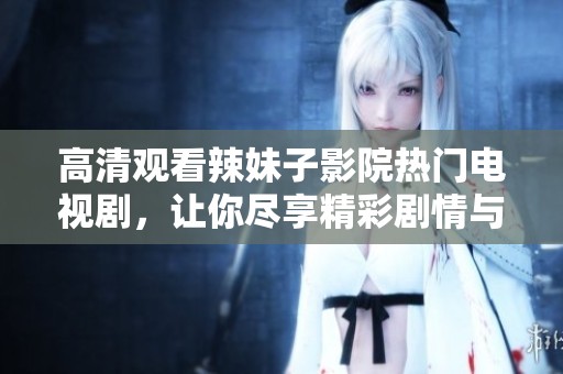 高清观看辣妹子影院热门电视剧，让你尽享精彩剧情与美丽风采