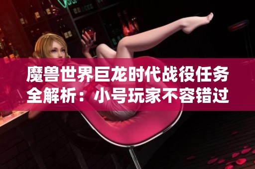 魔兽世界巨龙时代战役任务全解析：小号玩家不容错过的攻略秘籍