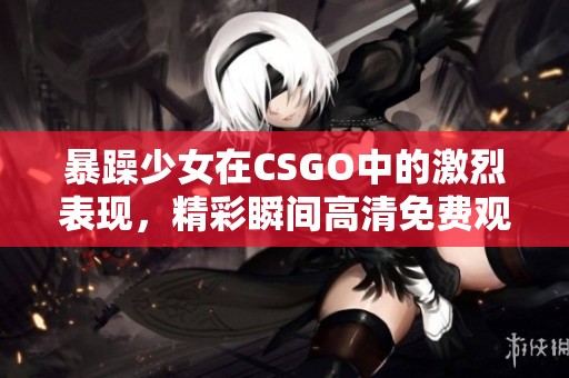 暴躁少女在CSGO中的激烈表现，精彩瞬间高清免费观看