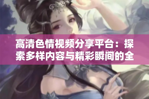 高清色情视频分享平台：探索多样内容与精彩瞬间的全新体验