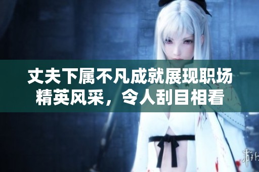 丈夫下属不凡成就展现职场精英风采，令人刮目相看