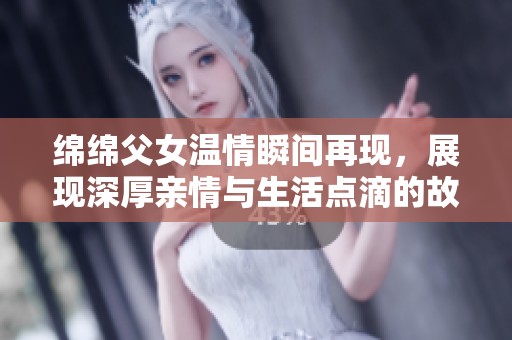绵绵父女温情瞬间再现，展现深厚亲情与生活点滴的故事