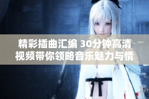 精彩插曲汇编 30分钟高清视频带你领略音乐魅力与情感之美
