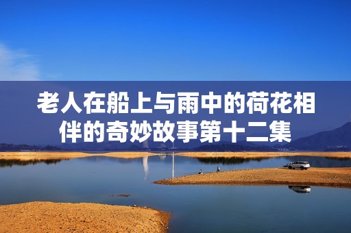 老人在船上与雨中的荷花相伴的奇妙故事第十二集