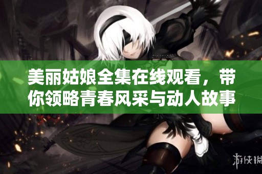 美丽姑娘全集在线观看，带你领略青春风采与动人故事