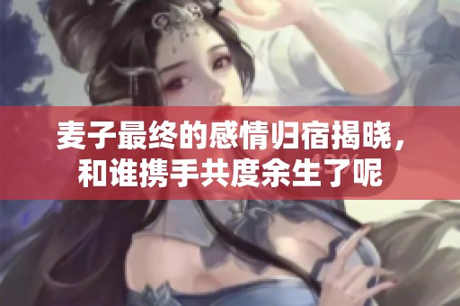 麦子最终的感情归宿揭晓，和谁携手共度余生了呢