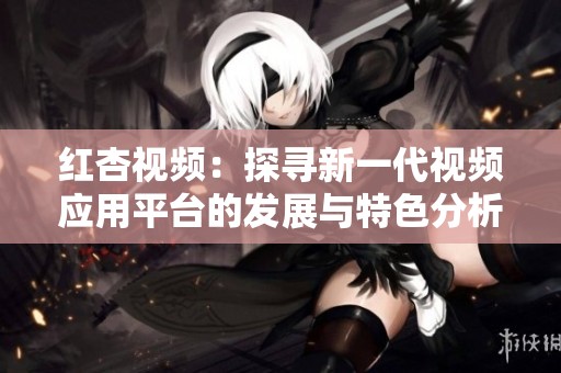 红杏视频：探寻新一代视频应用平台的发展与特色分析