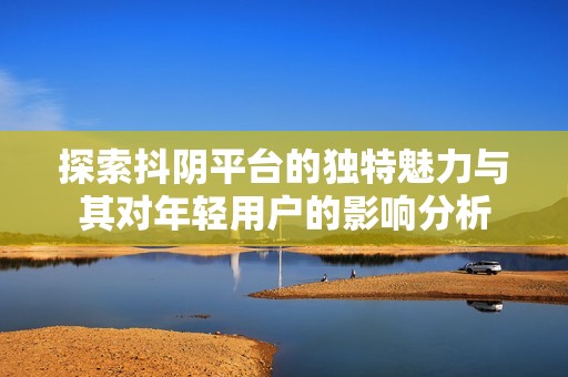 探索抖阴平台的独特魅力与其对年轻用户的影响分析
