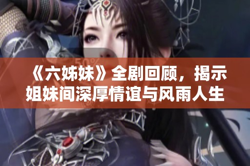 《六姊妹》全剧回顾，揭示姐妹间深厚情谊与风雨人生的感人故事