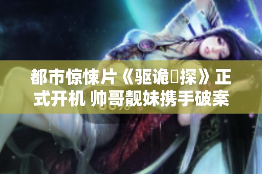 都市惊悚片《驱诡囧探》正式开机 帅哥靓妹携手破案精彩不断