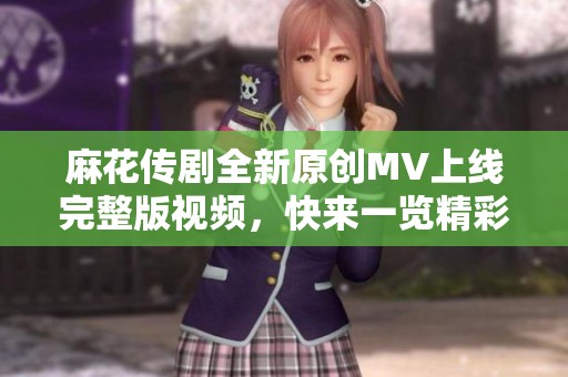 麻花传剧全新原创MV上线完整版视频，快来一览精彩内容吧