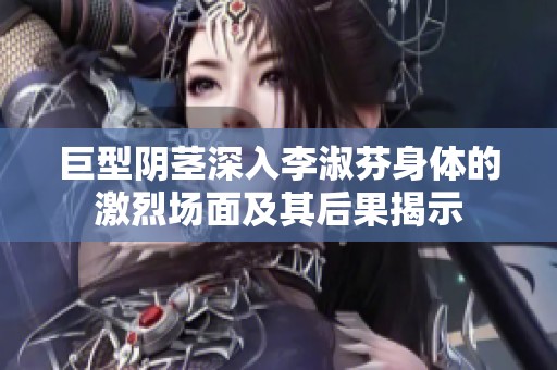 巨型阴茎深入李淑芬身体的激烈场面及其后果揭示