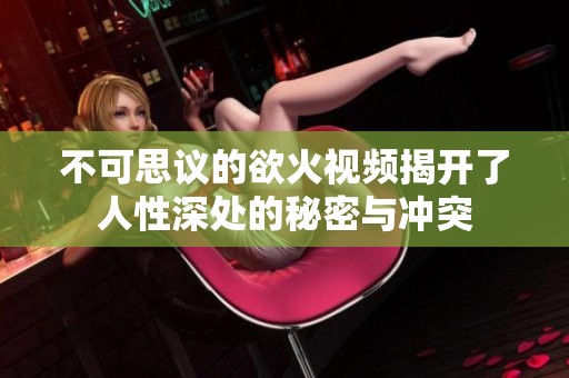 不可思议的欲火视频揭开了人性深处的秘密与冲突