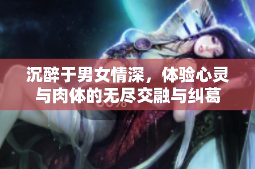 沉醉于男女情深，体验心灵与肉体的无尽交融与纠葛