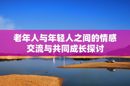 老年人与年轻人之间的情感交流与共同成长探讨