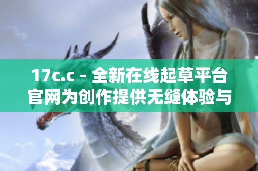 17c.c - 全新在线起草平台官网为创作提供无缝体验与支持