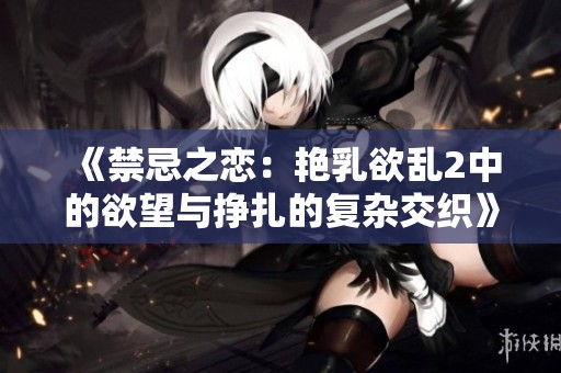 《禁忌之恋：艳乳欲乱2中的欲望与挣扎的复杂交织》