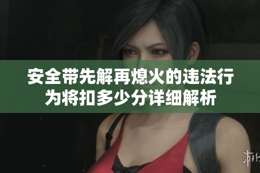 安全带先解再熄火的违法行为将扣多少分详细解析