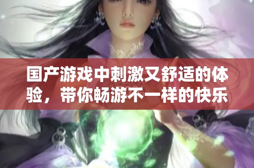 国产游戏中刺激又舒适的体验，带你畅游不一样的快乐世界