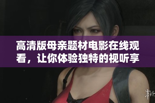 高清版母亲题材电影在线观看，让你体验独特的视听享受