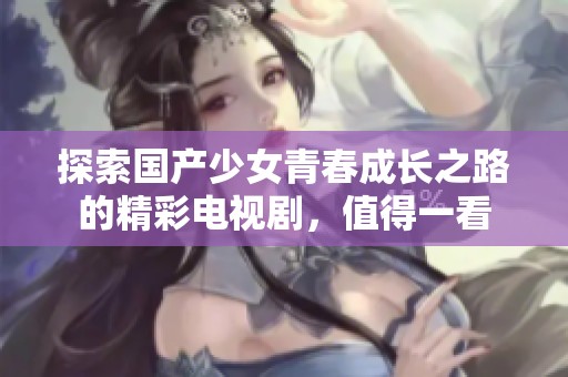 探索国产少女青春成长之路的精彩电视剧，值得一看