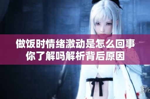 做饭时情绪激动是怎么回事你了解吗解析背后原因