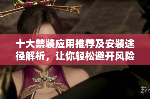 十大禁装应用推荐及安装途径解析，让你轻松避开风险