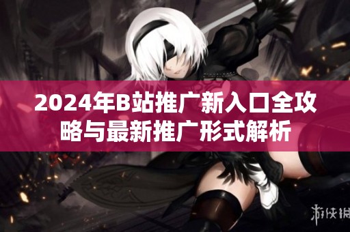 2024年B站推广新入口全攻略与最新推广形式解析