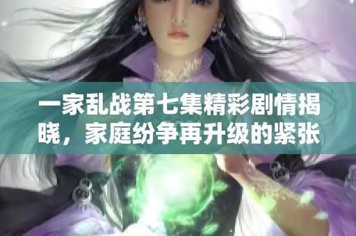 一家乱战第七集精彩剧情揭晓，家庭纷争再升级的紧张时刻