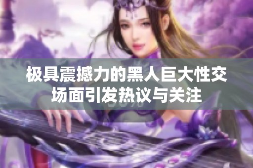 极具震撼力的黑人巨大性交场面引发热议与关注
