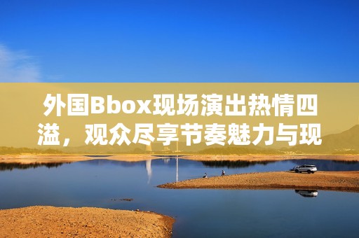 外国Bbox现场演出热情四溢，观众尽享节奏魅力与现场氛围