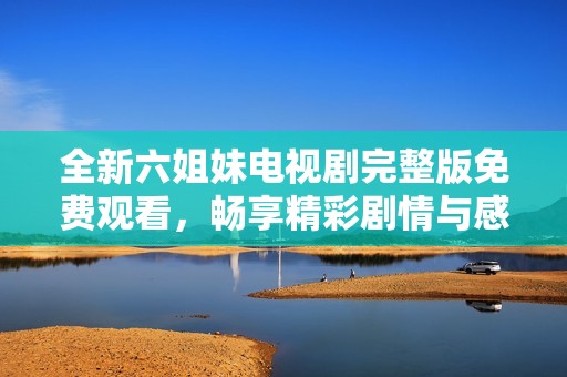 全新六姐妹电视剧完整版免费观看，畅享精彩剧情与感人故事