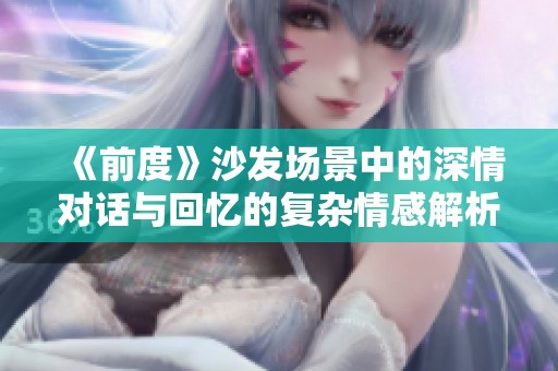 《前度》沙发场景中的深情对话与回忆的复杂情感解析