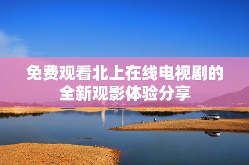 免费观看北上在线电视剧的全新观影体验分享