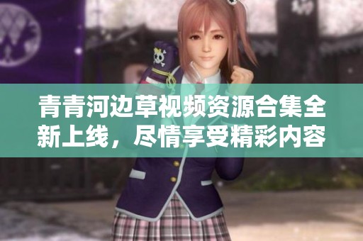 青青河边草视频资源合集全新上线，尽情享受精彩内容没烦恼