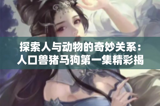 探索人与动物的奇妙关系：人口兽猪马狗第一集精彩揭密