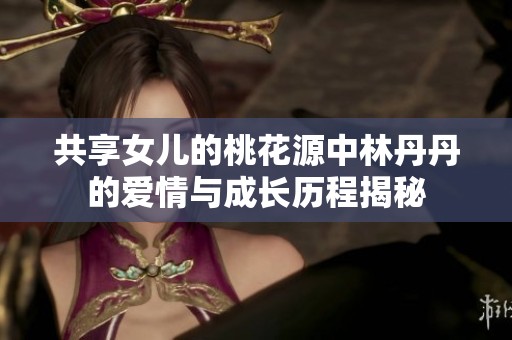 共享女儿的桃花源中林丹丹的爱情与成长历程揭秘