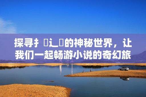 探寻扌喿辶畐的神秘世界，让我们一起畅游小说的奇幻旅程
