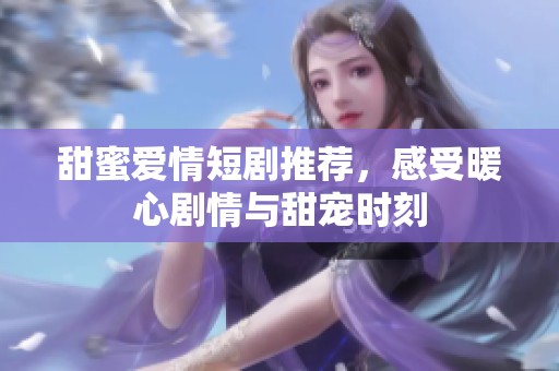 甜蜜爱情短剧推荐，感受暖心剧情与甜宠时刻