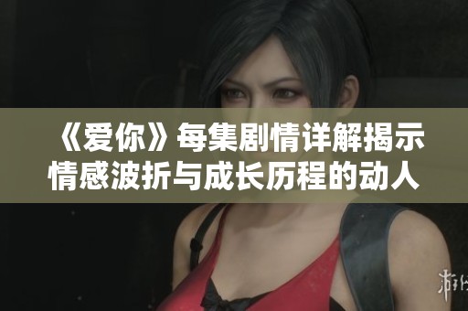 《爱你》每集剧情详解揭示情感波折与成长历程的动人故事