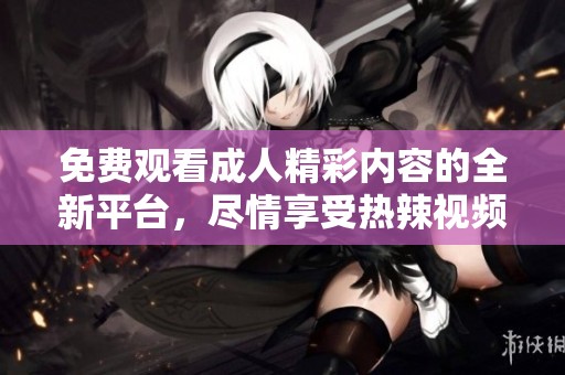 免费观看成人精彩内容的全新平台，尽情享受热辣视频体验