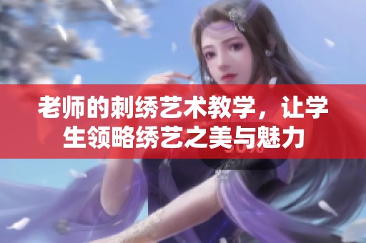 老师的刺绣艺术教学，让学生领略绣艺之美与魅力