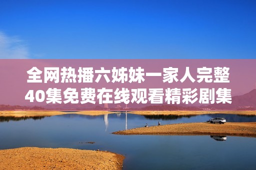全网热播六姊妹一家人完整40集免费在线观看精彩剧集推荐