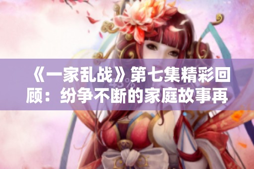 《一家乱战》第七集精彩回顾：纷争不断的家庭故事再掀波澜