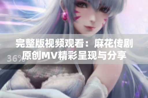 完整版视频观看：麻花传剧原创MV精彩呈现与分享