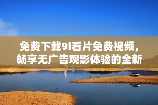 免费下载9i看片免费视频，畅享无广告观影体验的全新版本