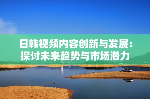 日韩视频内容创新与发展：探讨未来趋势与市场潜力