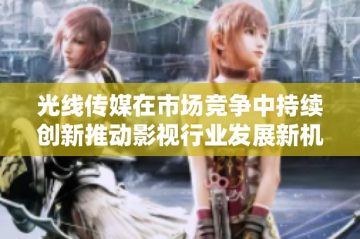 光线传媒在市场竞争中持续创新推动影视行业发展新机遇